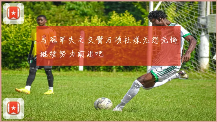 与冠军失之交臂万项社媒无怨无悔继续努力前进吧